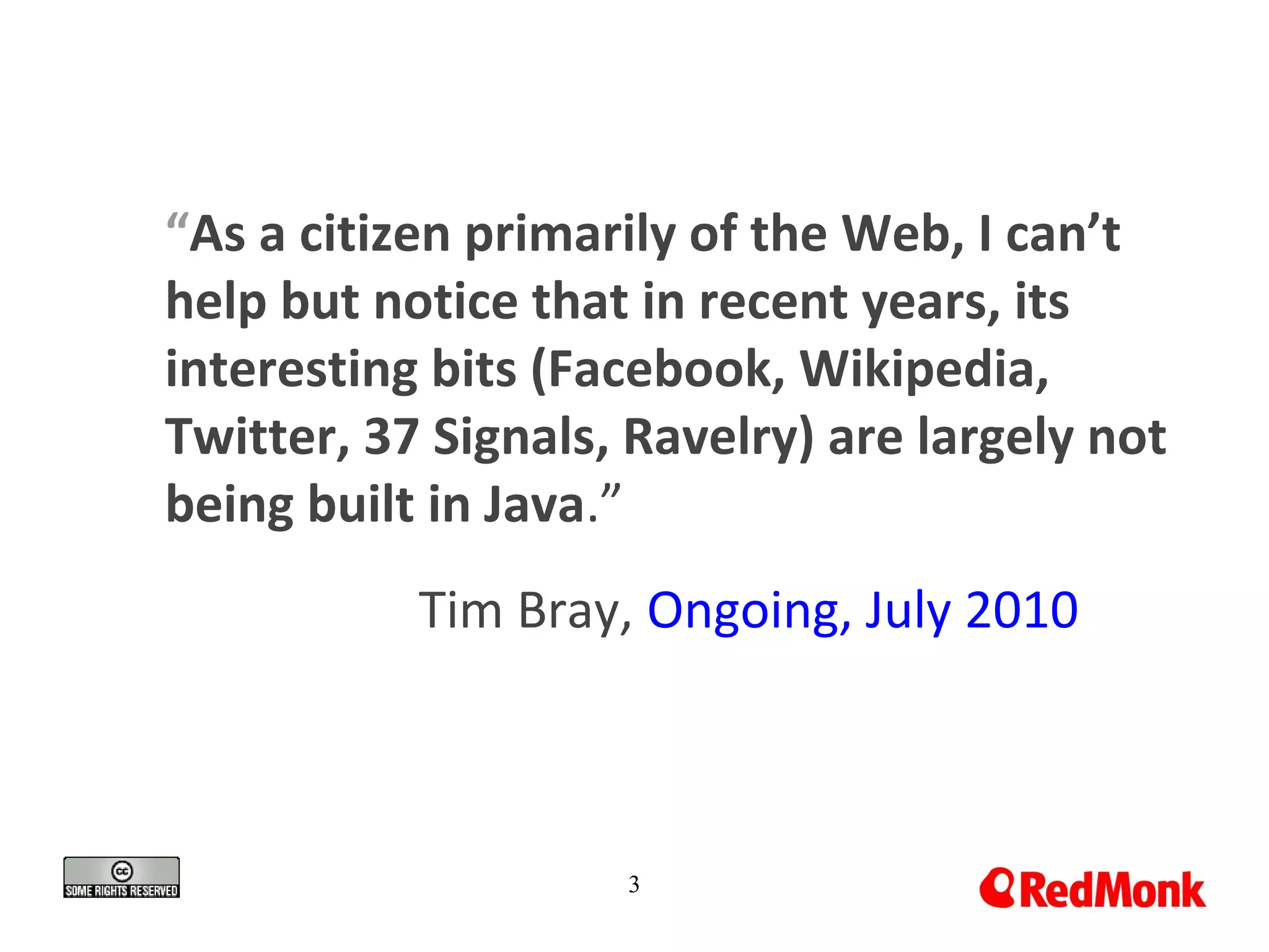 “As a citizen primarily of the Web, I can’t
help but notice that in recent years, its
interesting bits (Facebook, Wikipedia,
Twitter, 37 Signals, Ravelry) are largely not
being built in Java.”
Tim Bray, Ongoing, July 2010
3
