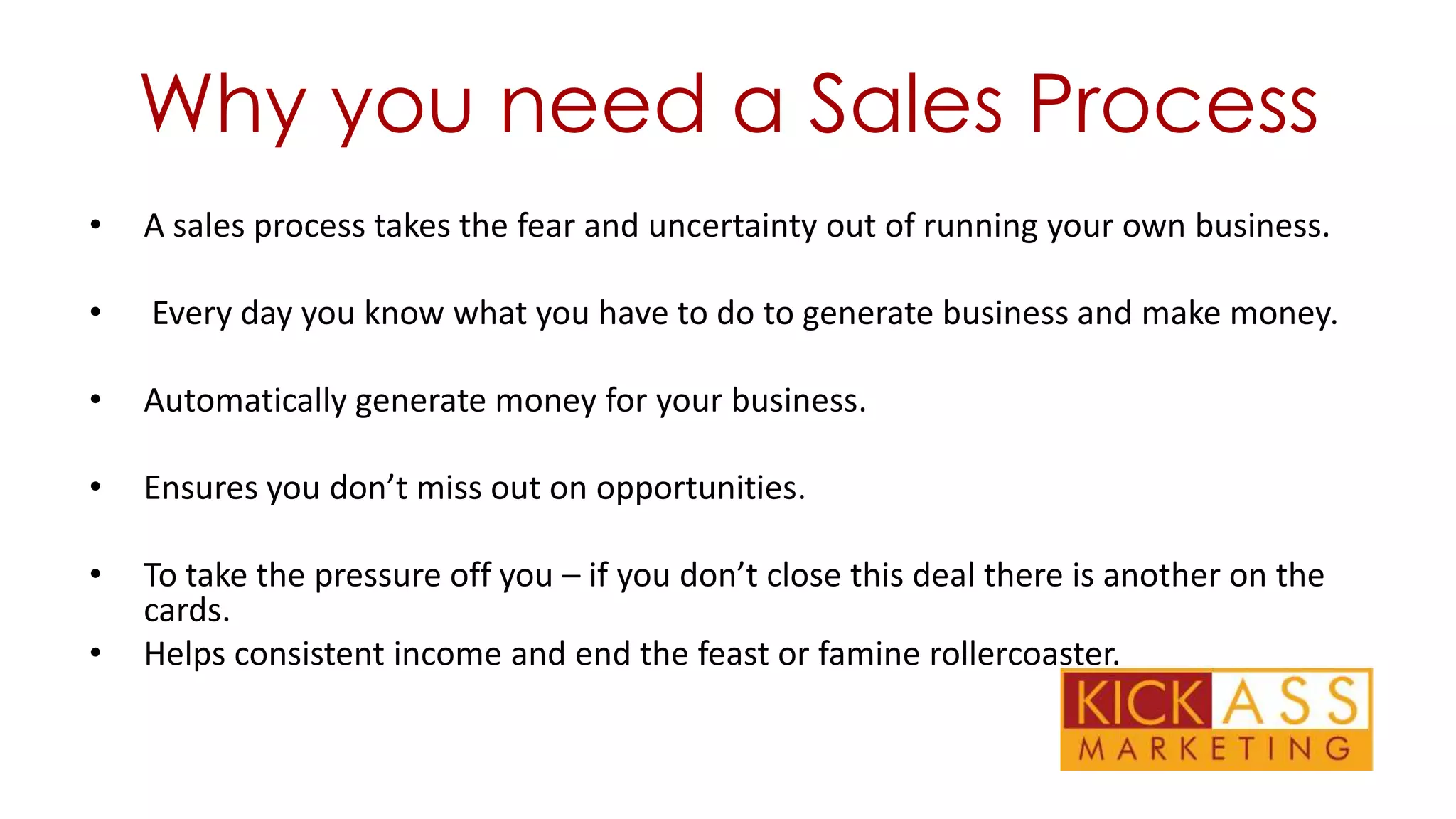Why you need a Sales Process
•

A sales process takes the fear and uncertainty out of running your own business.

•

Every day you know what you have to do to generate business and make money.

•

Automatically generate money for your business.

•

Ensures you don’t miss out on opportunities.

•

To take the pressure off you – if you don’t close this deal there is another on the
cards.
Helps consistent income and end the feast or famine rollercoaster.

•

 
