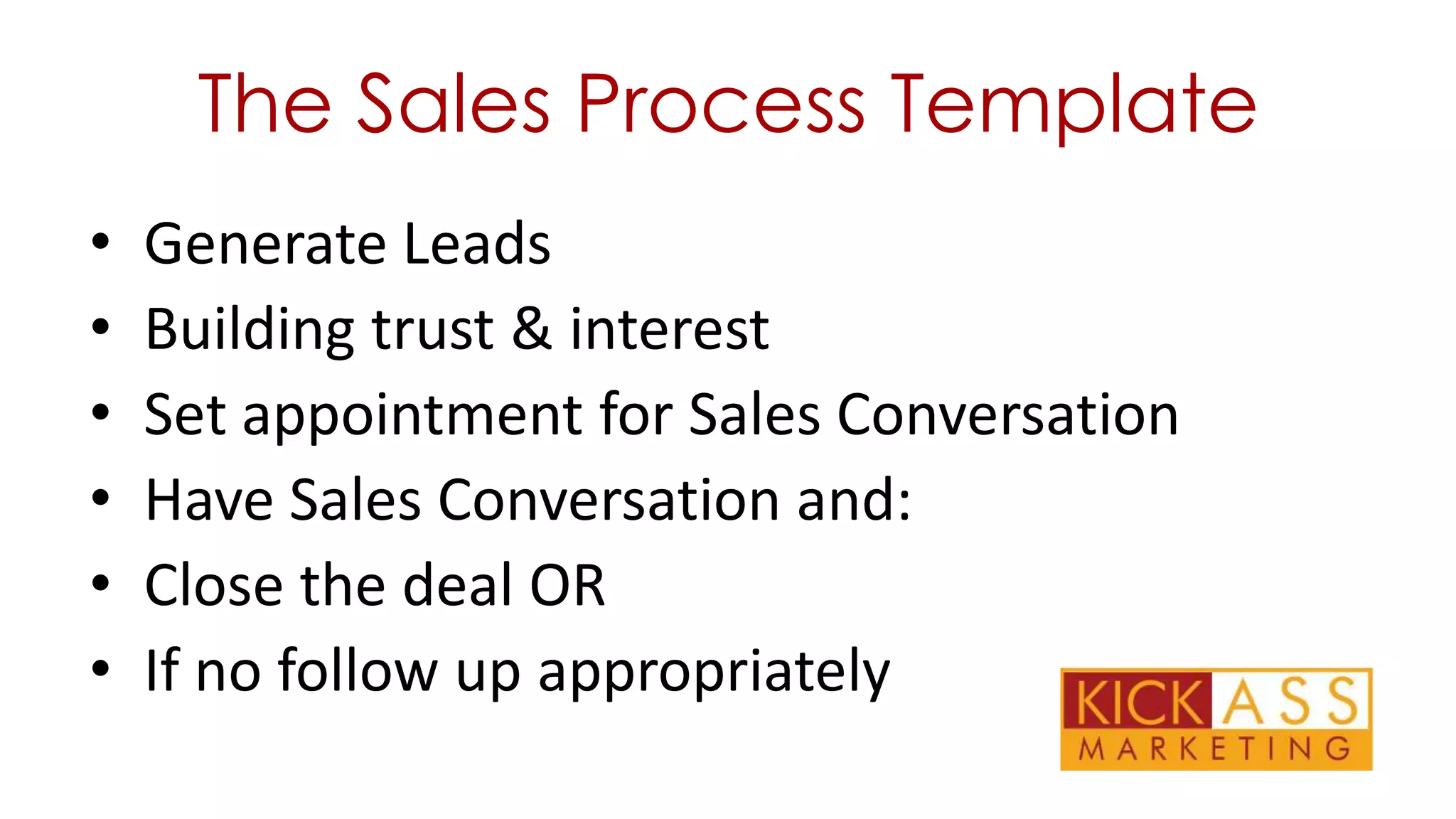 The Sales Process Template
•
•
•
•
•
•

Generate Leads
Building trust & interest
Set appointment for Sales Conversation
Have Sales Conversation and:
Close the deal OR
If no follow up appropriately

 