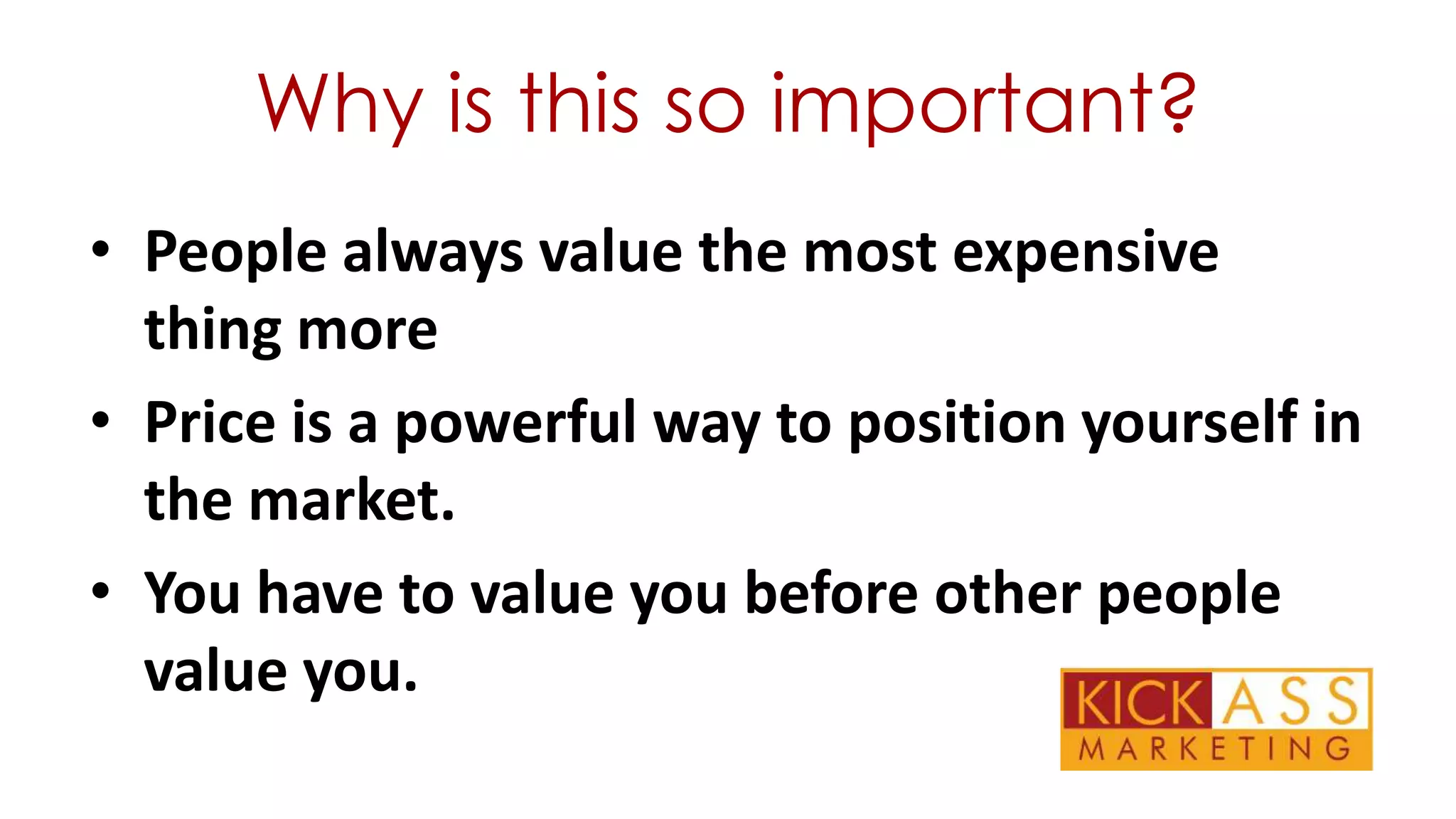 Why is this so important?
• People always value the most expensive
thing more
• Price is a powerful way to position yourself in
the market.
• You have to value you before other people
value you.

 