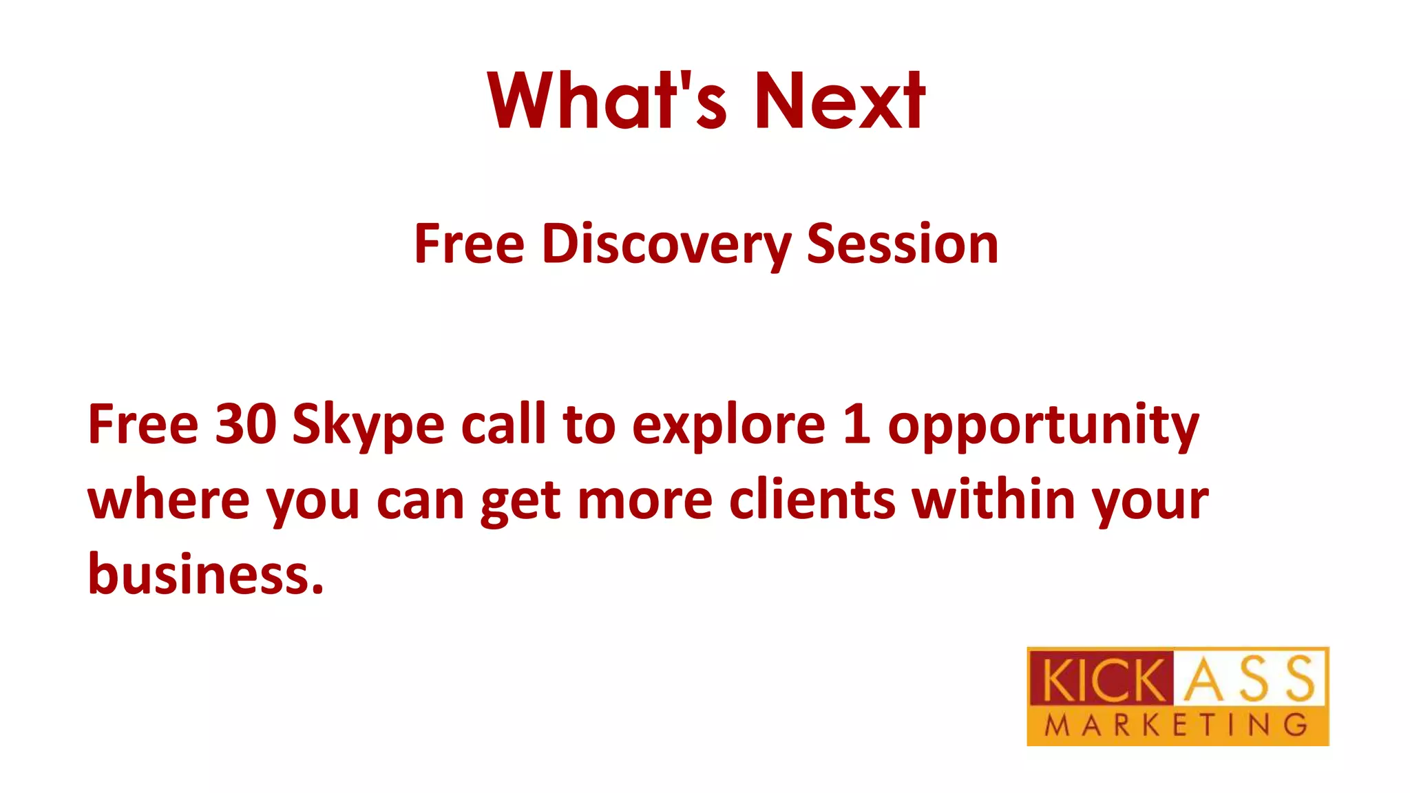 What's Next
Free Discovery Session
Free 30 Skype call to explore 1 opportunity
where you can get more clients within your
business.

 