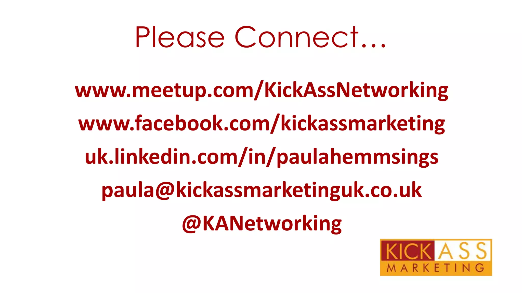 Please Connect…
www.meetup.com/KickAssNetworking
www.facebook.com/kickassmarketing
uk.linkedin.com/in/paulahemmsings
paula@kickassmarketinguk.co.uk
@KANetworking

 