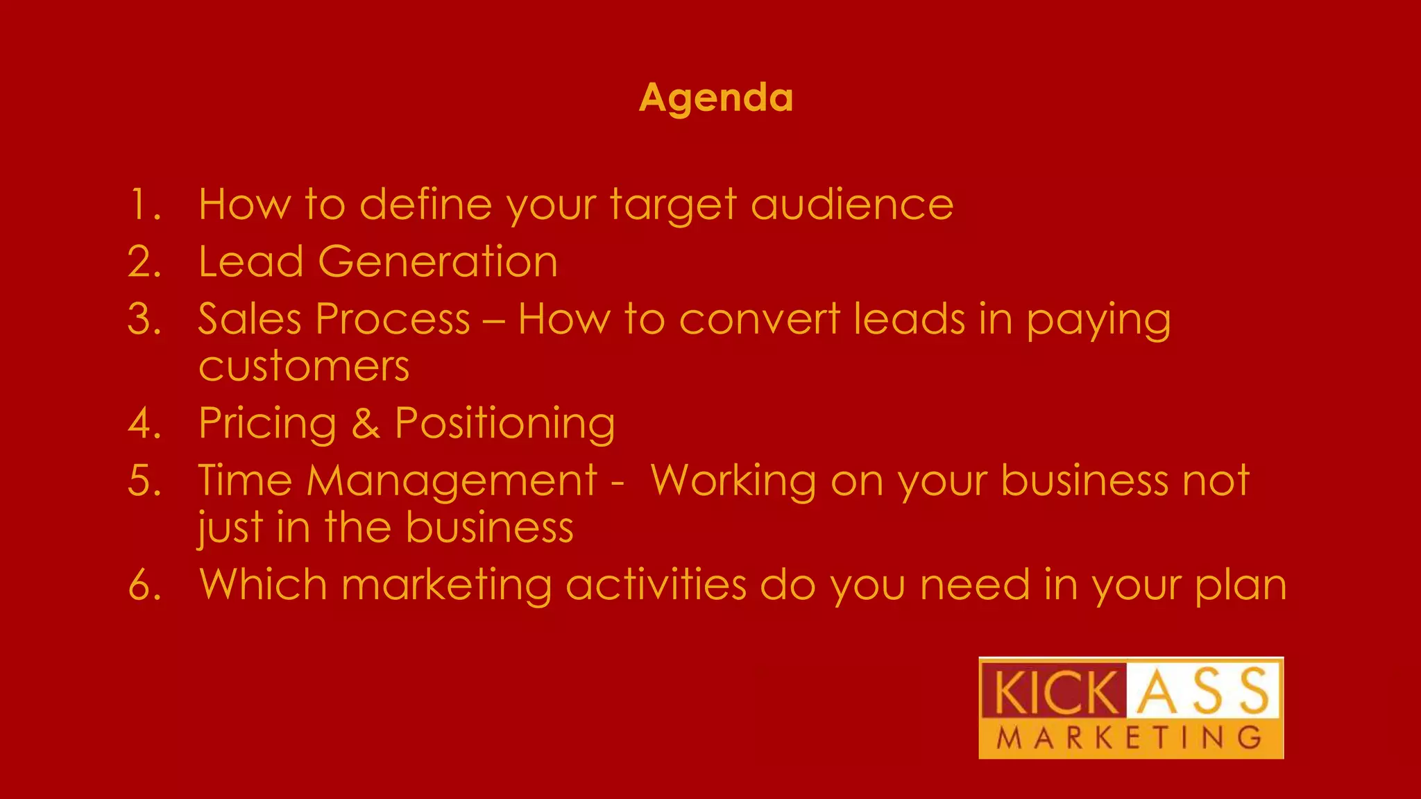 Agenda

1. How to define your target audience
2. Lead Generation
3. Sales Process – How to convert leads in paying
customers
4. Pricing & Positioning
5. Time Management - Working on your business not
just in the business
6. Which marketing activities do you need in your plan

THE PLAN FOR TODAY

 