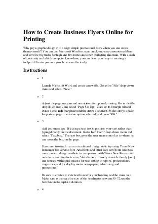 How to Create Business Flyers Online for
Printing
Why pay a graphic designer to design simple promotional fliers when you can create
them yourself? You can use Microsoft Word to create quick-and-easy promotional fliers
and save the big bucks for high-end brochures and other marketing materials. With a dash
of creativity and a little computer know-how, you can be on your way to creating a
foolproof flier to promote your business effectively.
Instructions
o 1
Launch Microsoft Word and create a new file. Go to the "File" drop-down
menu and select "New."
o 2
Adjust the page margins and orientation for optimal printing. Go to the file
drop-down menu and select "Page Set-Up." Click on the margin tab and
create a one-inch margin around the entire document. Make sure you have
the portrait page orientation option selected, and press "OK."
o 3
Add your message. Try using a text box to position your text rather than
typing directly on the document. Go to the "Insert" drop-down menu and
select "Text box." The text box gives the user more control as to where he
can move the box on the page.
If you are looking for a more traditional design style, try using Times New
Roman or Baskerville font. Arial fonts and other sans serif fonts lend to a
more modern design aesthetic in comparison with Times New Roman. As
noted on searchfreefonts.com, "Arial is an extremely versatile family [and]
can be used with equal success for text setting in reports, presentations,
magazines, and for display use in newspapers, advertising and
promotions ."
Be sure to create separate text boxes for your heading and the main text.
Make sure to increase the size of the heading to between 55-72; use the
bold feature to capture attention.
o 4
 