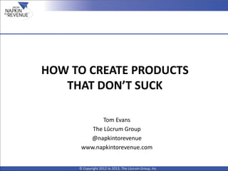 HOW TO CREATE PRODUCTS
THAT DON’T SUCK
© Copyright 2012 to 2013, The Lûcrum Group, Inc
Tom Evans
The Lûcrum Group
@napkintorevenue
www.napkintorevenue.com
 