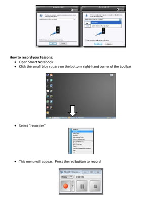 How to recordyour lessons:
 Open SmartNotebook
 Click the small blue squareon the bottom right-hand corner of the toolbar
 Select “recorder”
 This menu will appear. Press the red button to record
 