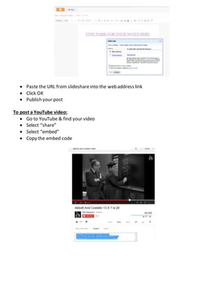  Paste the URL from slideshareinto the web address link
 Click OK
 Publish your post
To post a YouTube video:
 Go to YouTube & find your video
 Select “share”
 Select “embed”
 Copy the embed code
 