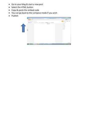  Go to your blog & starta new post
 Select the HTML button
 Copy & paste the embed code
 You can go back to the composemode if you wish
 Publish
 