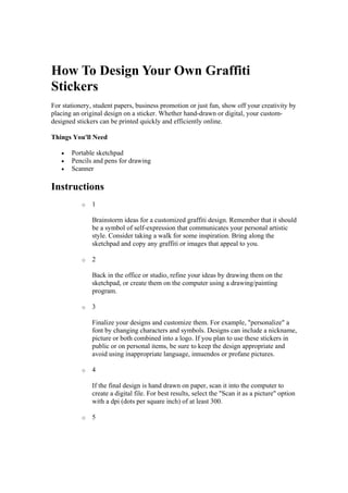 How To Design Your Own Graffiti
Stickers
For stationery, student papers, business promotion or just fun, show off your creativity by
placing an original design on a sticker. Whether hand-drawn or digital, your custom-
designed stickers can be printed quickly and efficiently online.
Things You'll Need
 Portable sketchpad
 Pencils and pens for drawing
 Scanner
Instructions
o 1
Brainstorm ideas for a customized graffiti design. Remember that it should
be a symbol of self-expression that communicates your personal artistic
style. Consider taking a walk for some inspiration. Bring along the
sketchpad and copy any graffiti or images that appeal to you.
o 2
Back in the office or studio, refine your ideas by drawing them on the
sketchpad, or create them on the computer using a drawing/painting
program.
o 3
Finalize your designs and customize them. For example, "personalize" a
font by changing characters and symbols. Designs can include a nickname,
picture or both combined into a logo. If you plan to use these stickers in
public or on personal items, be sure to keep the design appropriate and
avoid using inappropriate language, innuendos or profane pictures.
o 4
If the final design is hand drawn on paper, scan it into the computer to
create a digital file. For best results, select the "Scan it as a picture" option
with a dpi (dots per square inch) of at least 300.
o 5
 