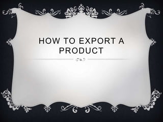 HOW TO EXPORT A 
PRODUCT 
 
