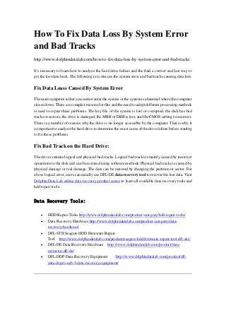 How To Fix Data Loss By System Error
and Bad Tracks
http://www.dolphindatalab.com/how-to-fix-data-loss-by-system-error-and-bad-tracks
It's necessary to learn how to analyze the hard drive failure and the find a correct and fast way to
get the lost data back. The following is to discuss the system error and bad tracks causing data loss.

Fix Data Loass Caused By System Error
The main symptom is that you cannot enter the system or the system is abnormal where the computer
closes down. There are complex reasons for this and the need to adopt different processing methods
is used to repair these problems. The key file of the system is lost or corrupted, the disk has bad
tracks or sectors, the drive is damaged, the MBR or DBR is lost, and the CMOS setting is incorrect.
There is a number of reasons why the drive is no longer accessible by the computer. That is why it
is important to analyze the hard drive to determine the exact cause of the drive failure before starting
to fix these problems.

Fix Bad Track on the Hard Drive:
The drive contains logical and physical bad tracks. Logical bad tracks is mainly caused by incorrect
operations to the disk and can be restored using software methods. Physical bad tracks is caused by
physical damage or real damage. The data can be restored by changing the partition or sector. For
above logical error, users can usually use DFL-DE data recovery tool to recover the lost data. Visit
Dolphin Data Lab online data recovery product center to learn all available data recovery tools and
hdd repair tools.

Data Recovery Tools:






 

HDD Repair Tools http://www.dolphindatalab.com/product-category/hdd-repair-tools/
Data Recovery Hardware http://www.dolphindatalab.com/product-category/datarecovery-hardware/
DFL-STII Seagate HDD Firmware Repair
Tool http://www.dolphindatalab.com/product/seagate-hdd-firmware-repair-tool-dfl-stii/
DFL-DE Data Recovery Hardware http://www.dolphindatalab.com/product/dataextractor-dfl-de/
DFL-DDP Data Recovery Equipment
http://www.dolphindatalab.com/product/dfldata-dr-pro-usb-3-data-recovery-equipment/

 