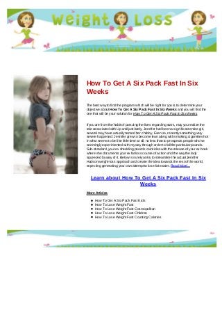 How To Get A Six Pack Fast In Six
Weeks
The best way to find the program which will be right for you is to determine your
objective about How To Get A Six Pack Fast In Six Weeks and you will find the
one that will be your solution for How To Get A Six Pack Fast In Six Weeks
If you are from the habit of pursuing the lives regarding stars, may you realize the
tale associated with Up until just lately, Jennifer had been a significant entire girl,
several may have actually named her chubby. Even so, recently something very
severe happened: Jennifer grew to become lean along with smoking cigarettes hot
in what seems to be like little time at all, no less than to prospects people who've
seemingly experimented with my way through order to fall the particular pounds.
Sub-standard, your ex shedding pounds coincides with the release of your ex book
where she documents your ex fat loss course of action and the way the lady
squeezed by way of it. Below is surely an try to streamline the actual Jennifer
Hudson weight-loss approach and create the idea towards the rest of the world,
expecting generating your own attempt to lose fat easier. Read More...
Learn about How To Get A Six Pack Fast In Six
Weeks
More Articles
How To Get A Six Pack Fast Kids
How To Lose Weight Fast
How To Lose Weight Fast Cosmopolitan
How To Lose Weight Fast Children
How To Lose Weight Fast Counting Calories
 