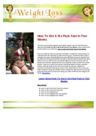 How To Get A Six Pack Fast In Two
Weeks
The best way to find the program which will be right for you is to determine your
objective about How To Get A Six Pack Fast In Two Weeks and you will find the
one that will be your solution for How To Get A Six Pack Fast In Two Weeks
If you are inside the habit of pursuing the lifestyles of superstars, then perhaps you
understand the tale regarding Up until not too long ago, Jennifer had been quite a
complete girl, some could possibly have even referred to as your ex chubby. Even
so, lately some thing quite extreme took place: Jennifer became slender and using
tobacco hot as to what seems to be just like little time at all, a minimum of to the
people of us that have apparently tried out everything in order to decline the actual
pounds. There are a variety, the woman's shedding weight coincides using the
release of the girl guide by which she documents the woman's weight-loss
procedure and how the lady got by means of that. What follows can be an try and
make simpler the particular Jennifer Hudson weight-loss approach and convey that
to the rest of the world, in hopes of making your make an effort to lose weight a bit
easier. Read More...
Learn about How To Get A Six Pack Fast In Two
Weeks
More Articles
How To Get A Six Pack Fast In Six Weeks
How To Get A Six Pack Fast Kids
How To Lose Weight Fast
How To Lose Weight Fast Cosmopolitan
How To Lose Weight Fast Children
 