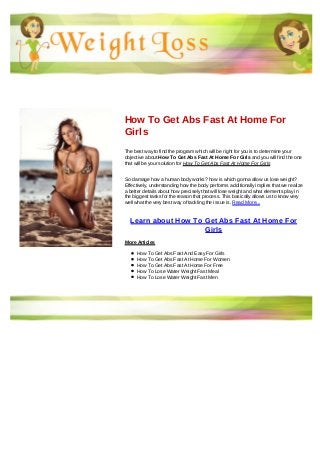 How To Get Abs Fast At Home For
Girls
The best way to find the program which will be right for you is to determine your
objective about How To Get Abs Fast At Home For Girls and you will find the one
that will be your solution for How To Get Abs Fast At Home For Girls
So damage how a human body works? how is which gonna allow us lose weight?
Effectively, understanding how the body performs additionally implies that we realize
a better details about how precisely that will lose weight and what elements play in
the biggest tasks for the reason that process. This basically allows us to know very
well what the very best way of tackling the issue is. Read More...
Learn about How To Get Abs Fast At Home For
Girls
More Articles
How To Get Abs Fast And Easy For Girls
How To Get Abs Fast At Home For Women
How To Get Abs Fast At Home For Free
How To Lose Water Weight Fast Meal
How To Lose Water Weight Fast Men
 