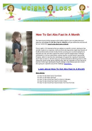 How To Get Abs Fast In A Month
The best way to find the program which will be right for you is to determine your
objective about How To Get Abs Fast In A Month and you will find the one that will
be your solution for How To Get Abs Fast In A Month
Prior to with it, it?s imperative that you address a specific concern: seeing as how
Jennifer Hudson is a superstar, don't you think only logical she might have dozens of
health professionals and also bodily trainers pursuing your ex about twenty-four a
long time per day and also support the woman's get the weight away? All things
considered, in such an environment, almost anyone can slim down it seems like.
Properly, while it is true that she advantages of support the majority of individuals
don?t have access to, the best way your woman went about slimming down is what
offered her good results above anything else; after all, regardless of how numerous
teachers You've got, seeking the may to undergo a real arduous process comes
from going for a specific way of the challenge. Read More...
Learn about How To Get Abs Fast In A Month
More Articles
How To Get Abs Fast In Two Weeks
How To Get Abs Fast Kids
How To Get A Six Pack Fast For Kids In 3 Minutes
How To Get A Six Pack Fast For Kids Yahoo
How To Get A Six Pack Fast At Home For Free For Kids
 
