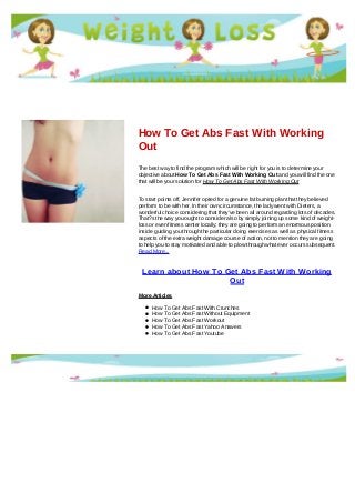 How To Get Abs Fast With Working
Out
The best way to find the program which will be right for you is to determine your
objective about How To Get Abs Fast With Working Out and you will find the one
that will be your solution for How To Get Abs Fast With Working Out
To start points off, Jennifer opted for a genuine fat burning plan that they believed
perform to be with her. In their own circumstance, the lady went with Dieters, a
wonderful choice considering that they've been all around regarding lots of decades.
That?s the way you ought to consider also by simply joining up some kind of weight-
loss or even fitness center locally; they are going to perform an enormous position
inside guiding you through the particular doing exercises as well as physical fitness
aspects of the extra weight damage course of action, not to mention they are going
to help you to stay motivated and able to plow through what ever occurs subsequent.
Read More...
Learn about How To Get Abs Fast With Working
Out
More Articles
How To Get Abs Fast With Crunches
How To Get Abs Fast Without Equipment
How To Get Abs Fast Workout
How To Get Abs Fast Yahoo Answers
How To Get Abs Fast Youtube
 