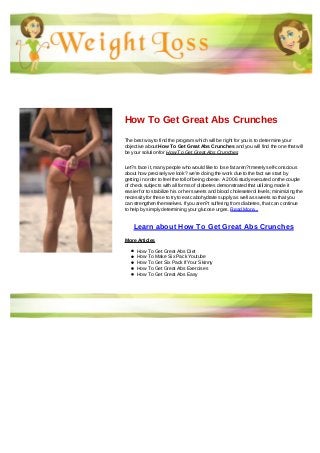 How To Get Great Abs Crunches
The best way to find the program which will be right for you is to determine your
objective about How To Get Great Abs Crunches and you will find the one that will
be your solution for How To Get Great Abs Crunches
Let?s face it, many people who would like to lose fat aren?t merely self-conscious
about how precisely we look? we're doing the work due to the fact we start by
getting in order to feel the toll of being obese. A 2006 study executed on the couple
of check subjects with all forms of diabetes demonstrated that utilizing made it
easier for to stabilize his or her sweets and blood choleseterol levels; minimizing the
necessity for these to try to eat cabohydrate supply as well as sweets so that you
can strengthen themselves. If you aren?t suffering from diabetes, that can continue
to help by simply determining your glucose urges. Read More...
Learn about How To Get Great Abs Crunches
More Articles
How To Get Great Abs Diet
How To Make Six Pack Youtube
How To Get Six Pack If Your Skinny
How To Get Great Abs Exercises
How To Get Great Abs Easy
 