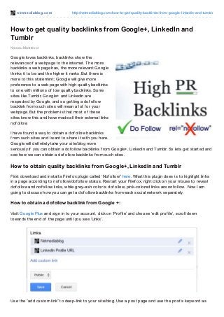net mediablog.com http://netmediablog.com/how-to-get-quality-backlinks-from-google-linkedin-and-tumblr
How to get quality backlinks from Google+, LinkedIn and
Tumblr
Nwosu Mavtrevor
Google loves backlinks, backlinks show the
relevance of a webpage to the internet. The more
backlinks a web page has, the more relevant Google
thinks it to be and the higher it ranks. But there is
more to this statement; Google will give more
pref erence to a web page with high quality backlinks
to one with millions of low quality backlinks. Some
sites like Tumblr, Google+ and LinkedIn are
respected by Google, and so getting a dof ollow
backlink f rom such sites will mean a lot f or your
webpage. But the problem is that most of these
sites know this and have made all their external links
nof ollow.
I have f ound a way to obtain a dof ollow backlinks
f rom such sites and I want to share it with you here.
Google will def initely take your site/blog more
seriously if you can obtain a dof ollow backlinks f rom Google+, LinkedIn and Tumblr. So lets get started and
see how we can obtain a dof ollow backlinks f rom such sites.
How to obtain quality backlinks from Google+, LinkedIn and Tumblr
First download and install a Firef ox plugin called ‘Nof ollow” here. What this plugin does is to highlight links
in a page according to nof ollow/dof ollow status. Restart your Firef ox, right click on your mouse to reveal
dof ollow and nof ollow links, while grey-ash color is dof ollow, pink-colored links are nof ollow. Now I am
going to discuss how you can get a dof ollow backlinks f rom each social network separately.
How to obtain a dofollow backlink from Google +:
Visit Google Plus and sign in to your account, click on ‘Prof ile’ and choose ‘edit prof ile’, scroll down
towards the end of the page until you see ‘Links’.
Use the “add custom link” to deep-link to your site/blog. Use a post page and use the post’s keyword as
 