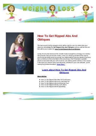 How To Get Ripped Abs And
Obliques
The best way to find the program which will be right for you is to determine your
objective about How To Get Ripped Abs And Obliques and you will find the one
that will be your solution for How To Get Ripped Abs And Obliques
Lastly, the very last section of the Jennifer Hudson weight loss strategy is to merely
demonstrate every person the results; in fact, it's almost guaranteed that anyone
aren?t only slimming down by yourself, but additionally to have the attention and also
love (a minimum of at some level) of the around you. Don?t hesitate to publish
photos associated with your self as well as use clothing which exhibits a new curves;
in the event you haven?t been recently being unfaithful on your own software, you?ll
merely find positive feedback. Read More...
Learn about How To Get Ripped Abs And
Obliques
More Articles
How To Get Ripped Abs After 60 For Women
How To Get Ripped Abs And Lose Belly Fat
How To Get Ripped Abs And Muscles Fast
How To Get Ripped Abs By John Alvino
How To Get Ripped Abs Bodybuilding
 
