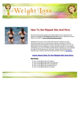 How To Get Ripped Abs And Pecs
The best way to find the program which will be right for you is to determine your
objective about How To Get Ripped Abs And Pecs and you will find the one that
will be your solution for How To Get Ripped Abs And Pecs
Ultimately, the last area of the Jennifer Hudson fat loss method is to easily
demonstrate anyone your current outcomes; all things considered, it's almost
guaranteed that an individual aren?t merely reducing your weight on your own, but
additionally to find the consideration and also admiration (at least to some degree)
of people near you. Don?t hesitate to publish pictures regarding your self or perhaps
don apparel that will displays your new figure; should you haven?t already been
cheating in your software, you?ll merely obtain positive comments. Read More...
Learn about How To Get Ripped Abs And Pecs
More Articles
How To Get Ripped Abs And Obliques
How To Get Ripped Abs After 60 For Women
How To Get Ripped Abs And Lose Belly Fat
How To Get Ripped Abs And Muscles Fast
How To Get Ripped Abs By John Alvino
 