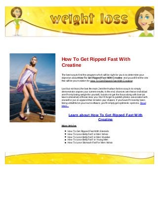 How To Get Ripped Fast With
Creatine
The best way to find the program which will be right for you is to determine your
objective about How To Get Ripped Fast With Creatine and you will find the one
that will be your solution for How To Get Ripped Fast With Creatine
Last but not least, the last the main Jennifer Hudson fat loss way is to simply
demonstrate anyone your current results; in the end, chances are that an individual
aren?t only losing weight for yourself, but also to get the focus along with love (at
least somewhat) of those near you. Don?t forget to publish photos associated with
oneself or put on apparel that includes your shapes; if you haven?t recently been
being unfaithful on your own software, you?ll simply get optimistic opinions. Read
More...
Learn about How To Get Ripped Fast With
Creatine
More Articles
How To Get Ripped Fast With Steroids
How To Lose Belly Fat For Men Yahoo
How To Lose Belly Fat For Men Youtube
How To Lose Belly Fat For Young Men
How To Lose Stomach Fat For Men Yahoo
 