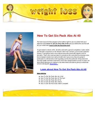 How To Get Six Pack Abs At 40
The best way to find the program which will be right for you is to determine your
objective about How To Get Six Pack Abs At 40 and you will find the one that will
be your solution for How To Get Six Pack Abs At 40
To get started on items off of, Jennifer went with a genuine weightloss routine which
she thought can perform on her behalf. In their own scenario, your woman opted for
Dieters, a wonderful choice since they've been all around with regard to lots of
decades. That?s the road you need to consider at the same time by merging some
kind of weight reduction as well as health club in your area; they are going to
participate in a tremendous role in guiding you thru the particular doing exercises
and also health and fitness elements of the extra weight decline course of action, let
alone they'll allow you to continue to be determined and able to plow via whichever
arrives subsequent. Read More...
Learn about How To Get Six Pack Abs At 40
More Articles
How To Get Six Pack Abs As A Kid
How To Get Six Pack Abs At The Gym
How To Get Six Pack Abs At 50
How To Get Six Pack Abs Article
How To Get Six-Pack Abs Adam Campbell
 