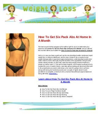 How To Get Six Pack Abs At Home In
A Month
The best way to find the program which will be right for you is to determine your
objective about How To Get Six Pack Abs At Home In A Month and you will find
the one that will be your solution for How To Get Six Pack Abs At Home In A Month
And so, in case you have a path such as the one described earlier mentioned, rapid
weight loss is indeed a likelihood, and for once it doesn?t be a result of some
weight damage pills or expensive surgical procedures; understanding how the skin
works means us all to obviously reap the benefits of the capabilities and just what
mother nature provides us all to help make the body weight reduction method a
shorter as well as quick 1. One word of alert however, don?t expect you'll get rid of a
hundred lbs over a couple of times, specially without putting just about any effort with
it; the actual faster you want to slim down, a lot more it's going to be to achieve
(along with losing one hundred pounds over a couple of nights doesn't seem
possible to accomplish, a minimum of in a manner that will leave anyone balanced
along with total). Read More...
Learn about How To Get Six Pack Abs At Home In
A Month
More Articles
How To Get Six Pack Abs And Biceps
How To Lose Thigh Fat Mens Health
How To Get Six Pack Abs By Swimming
How To Get Six Pack Abs By Running
How To Get Six Pack Abs By Adam Campbell
 