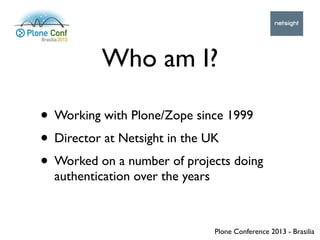 Plone Conference 2013 - Brasilia
Who am I?
• Working with Plone/Zope since 1999
• Director at Netsight in the UK
• Worked ...
