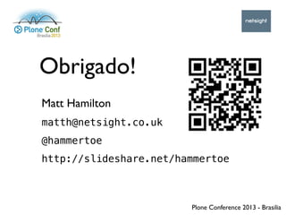 Plone Conference 2013 - Brasilia
Obrigado!
Matt Hamilton
matth@netsight.co.uk
@hammertoe
http://slideshare.net/hammertoe
 