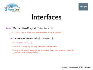 Plone Conference 2013 - Brasilia
Interfaces
class IExtractionPlugin( Interface ):
""" Extracts login name and credentials ...