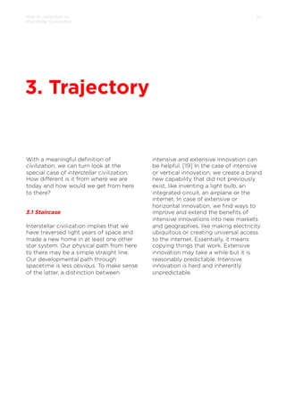 How to Jumpstart an
Interstellar Civilization

10

3. Trajectory

With a meaningful deﬁnition of
civilization, we can turn look at the
special case of interstellar civilization.
How diﬀerent is it from where we are
today and how would we get from here
to there?

3.1 Staircase
Interstellar civilization implies that we
have traversed light years of space and
made a new home in at least one other
star system. Our physical path from here
to there may be a simple straight line.
Our developmental path through
spacetime is less obvious. To make sense
of the latter, a distinction between

intensive and extensive innovation can
be helpful. [19] In the case of intensive
or vertical innovation, we create a brand
new capability that did not previously
exist, like inventing a light bulb, an
integrated circuit, an airplane or the
internet. In case of extensive or
horizontal innovation, we ﬁnd ways to
improve and extend the beneﬁts of
intensive innovations into new markets
and geographies, like making electricity
ubiquitous or creating universal access
to the internet. Essentially, it means
copying things that work. Extensive
innovation may take a while but it is
reasonably predictable. Intensive
innovation is hard and inherently
unpredictable.

 