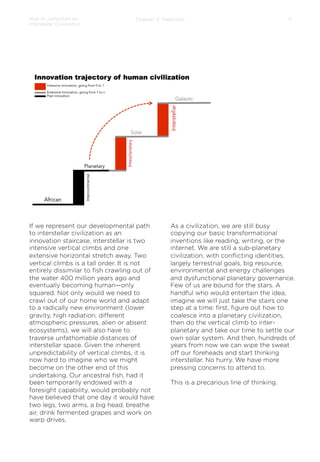 How to Jumpstart an
Interstellar Civilization

Chapter 3: Trajectory

If we represent our developmental path
to interstellar civilization as an
innovation staircase, interstellar is two
intensive vertical climbs and one
extensive horizontal stretch away. Two
vertical climbs is a tall order. It is not
entirely dissimilar to ﬁsh crawling out of
the water 400 million years ago and
eventually becoming human—only
squared. Not only would we need to
crawl out of our home world and adapt
to a radically new environment (lower
gravity, high radiation, diﬀerent
atmospheric pressures, alien or absent
ecosystems), we will also have to
traverse unfathomable distances of
interstellar space. Given the inherent
unpredictability of vertical climbs, it is
now hard to imagine who we might
become on the other end of this
undertaking. Our ancestral ﬁsh, had it
been temporarily endowed with a
foresight capability, would probably not
have believed that one day it would have
two legs, two arms, a big head, breathe
air, drink fermented grapes and work on
warp drives.

11

As a civilization, we are still busy
copying our basic transformational
inventions like reading, writing, or the
internet. We are still a sub-planetary
civilization, with conﬂicting identities,
largely terrestrial goals, big resource,
environmental and energy challenges
and dysfunctional planetary governance.
Few of us are bound for the stars. A
handful who would entertain the idea,
imagine we will just take the stairs one
step at a time: ﬁrst, ﬁgure out how to
coalesce into a planetary civilization,
then do the vertical climb to interplanetary and take our time to settle our
own solar system. And then, hundreds of
years from now we can wipe the sweat
oﬀ our foreheads and start thinking
interstellar. No hurry. We have more
pressing concerns to attend to.
 
This is a precarious line of thinking.

 
