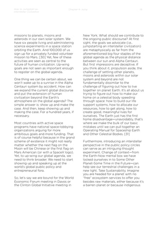 How to Jumpstart an
Interstellar Civilization

Chapter 4: Jump

missions to planets, moons and
asteroids in our own solar system. We
have six people living and administering
science experiments in a space station
orbiting the Earth. And 100,000 of us
sign up for a privately funded volunteer
mission to Mars. [30] Yet, few of these
activities are seen as central to the
future of human civilization. Up-wing
goals are not seen as important enough
to register on the global agenda.
 
One thing we can be certain about, we
won’t wake up to a sunrise in the Alpha
Centauri system by accident. How can
we expand the current global discourse
and put the extension of human
civilization beyond the Earth’s
atmosphere on the global agenda? The
simple answer is: show up and make the
case. And then, keep showing up and
making the case. For a hundred years, if
necessary.
 
Most countries with active space
programs have national space-lobbying
organizations arguing for more
ambitious goals and more funding. That
is of course helpful because in the grand
scheme of existence it might not really
matter whether the next ﬂag on the
Moon will be Chinese or the ﬁrst ﬂag on
Mars American (or with a SpaceX logo).
Yet, to up-wing our global agenda, we
need to think broader. We need to start
showing up and speaking up at the
world’s global public policy and
entrepreneurial fora.
So, let’s say we are bound for the World
Economic Forum meeting in Davos or
the Clinton Global Initiative meeting in

18

New York. What should we contribute to
the ongoing public discourse? At ﬁrst
sight, the goals we advocate (i.e.,
jumpstarting an interstellar civilization)
are metaphysically as far from the
aforementioned big four staples of the
global agenda as the physical distance
between our sun and Alpha Centauri.
But ﬁrst impressions are deceptive. If
you think about it, propulsion aside, the
challenge of settling other planets,
moons and asteroids within our solar
system and beyond are not
fundamentally dissimilar to the
challenge of ﬁguring out how to live
together on planet Earth. It’s all about us
trying to ﬁgure out how to make our
home on a celestial body speeding
through space: how to build our life
support systems, how to allocate our
resources, how to get along, how to
create good, meaningful lives for
ourselves. The Earth just has the ﬁrst
home disadvantage—unavoidably, that’s
where we make the bulk of our basic
mistakes until we can pull together an
Operating Manual for Spaceship Earth
and Other Celestial Bodies. [31]
 
Furthermore, introducing an interstellar
perspective in the public policy circles
can serve as an intriguing thought
experiment. Change of context—from
the Earth-Now mental box we have
locked ourselves in to Some Other
Planet-Some Time in the Future—can
help see our terrestrial challenges in a
new light. Take Sustainability. Imagine
you are headed for a planet with no
“free” ecosystem services to oﬀer you
besides raw materials, either because it’s
a barren planet or because indigenous

 