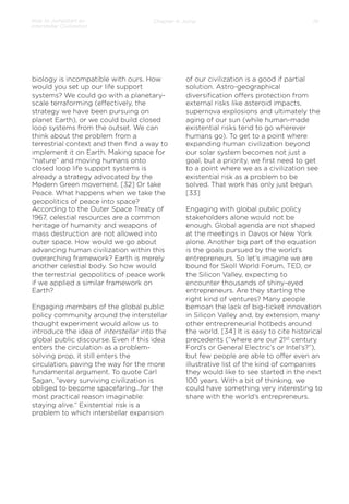 How to Jumpstart an
Interstellar Civilization

Chapter 4: Jump

biology is incompatible with ours. How
would you set up our life support
systems? We could go with a planetaryscale terraforming (eﬀectively, the
strategy we have been pursuing on
planet Earth), or we could build closed
loop systems from the outset. We can
think about the problem from a
terrestrial context and then ﬁnd a way to
implement it on Earth. Making space for
“nature” and moving humans onto
closed loop life support systems is
already a strategy advocated by the
Modern Green movement. [32] Or take
Peace. What happens when we take the
geopolitics of peace into space?
According to the Outer Space Treaty of
1967, celestial resources are a common
heritage of humanity and weapons of
mass destruction are not allowed into
outer space. How would we go about
advancing human civilization within this
overarching framework? Earth is merely
another celestial body. So how would
the terrestrial geopolitics of peace work
if we applied a similar framework on
Earth?
Engaging members of the global public
policy community around the interstellar
thought experiment would allow us to
introduce the idea of interstellar into the
global public discourse. Even if this idea
enters the circulation as a problemsolving prop, it still enters the
circulation, paving the way for the more
fundamental argument. To quote Carl
Sagan, “every surviving civilization is
obliged to become spacefaring…for the
most practical reason imaginable:
staying alive.” Existential risk is a
problem to which interstellar expansion

19

of our civilization is a good if partial
solution. Astro-geographical
diversiﬁcation oﬀers protection from
external risks like asteroid impacts,
supernova explosions and ultimately the
aging of our sun (while human-made
existential risks tend to go wherever
humans go). To get to a point where
expanding human civilization beyond
our solar system becomes not just a
goal, but a priority, we ﬁrst need to get
to a point where we as a civilization see
existential risk as a problem to be
solved. That work has only just begun.
[33]
 
Engaging with global public policy
stakeholders alone would not be
enough. Global agenda are not shaped
at the meetings in Davos or New York
alone. Another big part of the equation
is the goals pursued by the world’s
entrepreneurs. So let’s imagine we are
bound for Skoll World Forum, TED, or
the Silicon Valley, expecting to
encounter thousands of shiny-eyed
entrepreneurs. Are they starting the
right kind of ventures? Many people
bemoan the lack of big-ticket innovation
in Silicon Valley and, by extension, many
other entrepreneurial hotbeds around
the world. [34] It is easy to cite historical
precedents (“where are our 21st century
Ford’s or General Electric’s or Intel’s?”),
but few people are able to oﬀer even an
illustrative list of the kind of companies
they would like to see started in the next
100 years. With a bit of thinking, we
could have something very interesting to
share with the world’s entrepreneurs.

 