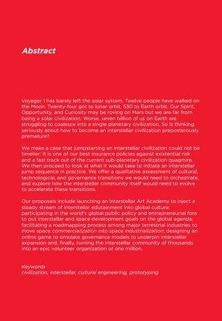 Abstract

Voyager 1 has barely left the solar system. Twelve people have walked on
the Moon. Twenty-four got to lunar orbit, 530 to Earth orbit. Our Spirit,
Opportunity, and Curiosity may be roving on Mars but we are far from
being a solar civilization. Worse, seven billion of us on Earth are
struggling to coalesce into a single planetary civilization. So is thinking
seriously about how to become an interstellar civilization preposterously
premature?
 
We make a case that jumpstarting an interstellar civilization could not be
timelier: it is one of our best insurance policies against existential risk
and a fast track out of the current sub-planetary civilization quagmire.
We then proceed to look at what it would take to initiate an interstellar
jump sequence in practice. We oﬀer a qualitative assessment of cultural,
technological, and governance transitions we would need to orchestrate,
and explore how the interstellar community itself would need to evolve
to accelerate these transitions.
 
Our proposals include launching an Interstellar Art Academy to inject a
steady stream of interstellar edutainment into global culture;
participating in the world’s global public policy and entrepreneurial fora
to put interstellar and space development goals on the global agenda;
facilitating a roadmapping process among major terrestrial industries to
move space commercialization into space industrialization; designing an
online game to simulate governance models to underpin interstellar
expansion and, ﬁnally, turning the interstellar community of thousands
into an epic volunteer organization of one million.
 
Keywords
civilization, interstellar, cultural engineering, prototyping

 
