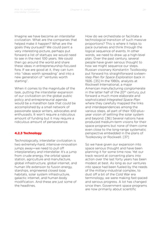 How to Jumpstart an
Interstellar Civilization

Chapter 4: Jump

Imagine we have become an interstellar
civilization. What are the companies that
helped make it happen? What are the
goals they pursued? We could paint a
very interesting picture, perhaps put
forward a list of startups we would need
to see in the next 100 years. We could
then go around the world and share
these ideas in entrepreneurship-focused
fora. If we are good at it, they can turn
into “ideas worth spreading” and into a
new generation of “ventures worth
starting”.
 
When it comes to the magnitude of the
task, putting the interstellar expansion
of our civilization on the global public
policy and entrepreneurial agenda
would be a marathon task that could be
accomplished by a small network of
passionate space writers, advocates and
enthusiasts. It won’t require a ridiculous
amount of funding but it may require a
ridiculous amount of perseverance.

4.2.3 Technology
Technologically, interstellar civilization is
two extremely-hard, intensive-innovation
jumps away—we need to pull oﬀ
interplanetary and interstellar. It’s a jump
from crude energy, the orbital space
station, agriculture and manufacture,
global infrastructure, global internet, and
human life extension to fusion energy,
starships, engineered closed loop
habitats, solar system infrastructure,
galactic internet, and human body
modiﬁcation. And these are just some of
the headlines.
 

20

How do we orchestrate or facilitate a
technological transition of such massive
proportions? This is where it helps to
pace ourselves and think through the
logical sequence of events. In other
words, we need to draw up a high-level
plan. Over the past century, several
people have given serious thought to
how we might sequence our steps.
Russian visionary Konstantin Tsiolkovsky
put forward his straightforward sixteenstep Plan for Space Exploration back in
1926. [35] In the 1980s, analysts at
Rockwell International, a major
American manufacturing conglomerate
in the latter half of the 20th century, put
forward a much more elaborate and
sophisticated Integrated Space Plan
where they carefully mapped the links
and interdependencies among the
various steps, all part of their 100-plusyear vision of settling the solar system
and beyond. [36] Several nations have
produced medium-term visions for their
space programs but none of them come
even close to the long-range systematic
perspective embedded in the plans of
Tsiolkovsky or Rockwell. [37]
 
So we have given our expansion into
space serious thought and have been
planning it for some time now. Yet our
track record at converting plans into
action over the last forty years has been
modest at best. As long as our ventures
into space had been fueled by the needs
of the military-industrial complex, to
dust oﬀ a bit of the Cold War era
terminology, we were making fast-paced
and serious progress. A lot has changed
since then. Government space programs
are now primarily about scientiﬁc

 