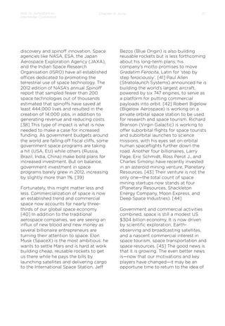 How to Jumpstart an
Interstellar Civilization

Chapter 4: Jump

discovery and spinoﬀ innovation. Space
agencies like NASA, ESA, the Japan
Aerospace Exploration Agency (JAXA),
and the Indian Space Research
Organisation (ISRO) have all established
oﬃces dedicated to promoting the
terrestrial use of space technology. The
2012 edition of NASA’s annual Spinoﬀ
report that sampled fewer than 200
space technologies out of thousands
estimated that spinoﬀs have saved at
least 444,000 lives and resulted in the
creation of 14,000 jobs, in addition to
generating revenue and reducing costs.
[38] This type of impact is what is now
needed to make a case for increased
funding. As government budgets around
the world are falling oﬀ ﬁscal cliﬀs, some
government space programs are taking
a hit (USA, EU) while others (Russia,
Brazil, India, China) make bold plans for
increased investment. But on balance,
government investment in space
programs barely grew in 2012, increasing
by slightly more than 1%. [39]
Fortunately, this might matter less and
less. Commercialization of space is now
an established trend and commercial
space now accounts for nearly threethirds of our global space economy.
[40] In addition to the traditional
aerospace companies, we are seeing an
inﬂux of new blood and new money as
several billionaire entrepreneurs are
turning their attention to space. Elon
Musk (SpaceX) is the most ambitious: he
wants to settle Mars and is hard at work
building cheap, reusable rockets to get
us there while he pays the bills by
launching satellites and delivering cargo
to the International Space Station. Jeﬀ

21

Bezos (Blue Origin) is also building
reusable rockets but is less forthcoming
about his long-term plans; his
company’s motto promises to move
Gradatim Ferocita, Latin for ‘step by
step ferociously’. [41] Paul Allen
(Stratolaunch Systems) announced he is
building the world’s largest aircraft,
powered by six 747 engines, to serve as
a platform for putting commercial
payloads into orbit. [42] Robert Bigelow
(Bigelow Aerospace) is working on a
private orbital space station to be used
for research and space tourism. Richard
Branson (Virgin Galactic) is working to
oﬀer suborbital ﬂights for space tourists
and suborbital launches to science
missions, with his eyes set on orbital
human spaceﬂights further down the
road. Another four billionaires, Larry
Page, Eric Schmidt, Ross Perot J., and
Charles Simonyi have recently invested
in an asteroid mining venture, Planetary
Resources. [43] Their venture is not the
only one—the total count of space
mining startups now stands at four
(Planetary Resources, Shackleton
Energy Company, Moon Express, and
Deep Space Industries). [44]
Government and commercial activities
combined, space is still a modest US
$304 billion economy. It is now driven
by scientiﬁc exploration, Earthobserving and broadcasting satellites,
and a nascent commercial interest in
space tourism, space transportation and
space resources. [45] The good news is
that it is growing. The even better news
is—now that our motivations and key
players have changed—it may be an
opportune time to return to the idea of

 
