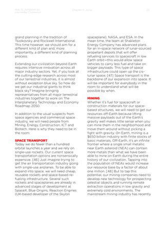 How to Jumpstart an
Interstellar Civilization

Chapter 4: Jump

grand planning in the tradition of
Tsiolkovsky and Rockwell International.
This time however, we should aim for a
diﬀerent kind of plan and, more
importantly, a diﬀerent kind of planning
process.
Extending our civilization beyond Earth
requires intensive innovation across all
major industry sectors. Yet, if you look at
the cutting-edge research across most
of our terrestrial industries, it is almost
without exception blue sky. So how do
we get our industrial giants to think
black sky? Imagine bringing
representatives from all major terrestrial
industries together to work on The
Interplanetary Technology and Economy
Roadmap 2050.
 
In addition to the usual suspects from
space agencies and commercial space
industry, we will need people from
Mining, Energy, Construction, ICT and
Biotech. Here is why they need to be in
the room:
 
SPACE TRANSPORT
Today we do fewer than a hundred
orbital launches a year and we rely on
single-use rockets. Our current space
transportation options are nonsensically
expensive. [46] Just imagine trying to
get the air transportation industry going
with single-use airplanes. To be able to
expand into space, we will need cheap,
reusable rockets and space-based refueling infrastructure. Several such
rockets and spaceplanes are already in
advanced stages of development at
SpaceX, Blue Origins, Reaction Engines
(UK-based developer of the Skylon

22

spaceplane), NASA, and ESA. In the
mean time, the team at Shakleton
Energy Company has advanced plans
for an in-space network of lunar-sourced
propellant depots that will oﬀer
refueling services to spacecraft in low
Earth orbit—this would allow space
vehicles to carry less fuel and take on
bigger payloads. This type of space
infrastructure could open up the cislunar space. [47] Space transport is the
backbone of our expansion into space. It
will be important for everybody in the
room to understand what will be
possible by when.
 
MINING
Whether it’s fuel for spacecraft or
construction materials for our spacebased structures, we will need to get our
resources oﬀ-Earth because lifting
massive payloads out of the Earth’s
gravity well makes little sense when you
can mine them in the neighborhood and
move them around without picking a
ﬁght with gravity. On Earth, mining is a
$650 billion industry with ﬁnite stocks of
basic materials. Oﬀ-Earth, it’s an inﬁnite
frontier where a single small metallic
near Earth asteroid (NEA) can contain
more metals than what we have been
able to mine on Earth during the entire
history of our civilization. Tapping into
the population of NEAs would increase
our resource base by a factor of about
one million. [48] But to tap this
potential, our mining companies need to
develop new technology for prospecting
celestial objects and running remote
extraction operations in low gravity and
extremely cold environments. The
mainstream mining industry has recently

 