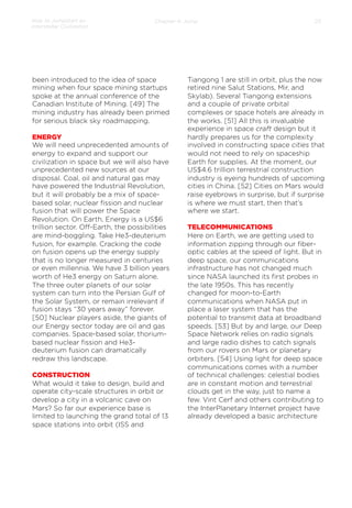 How to Jumpstart an
Interstellar Civilization

Chapter 4: Jump

been introduced to the idea of space
mining when four space mining startups
spoke at the annual conference of the
Canadian Institute of Mining. [49] The
mining industry has already been primed
for serious black sky roadmapping.
ENERGY
We will need unprecedented amounts of
energy to expand and support our
civilization in space but we will also have
unprecedented new sources at our
disposal. Coal, oil and natural gas may
have powered the Industrial Revolution,
but it will probably be a mix of spacebased solar, nuclear ﬁssion and nuclear
fusion that will power the Space
Revolution. On Earth, Energy is a US$6
trillion sector. Oﬀ-Earth, the possibilities
are mind-boggling. Take He3-deuterium
fusion, for example. Cracking the code
on fusion opens up the energy supply
that is no longer measured in centuries
or even millennia. We have 3 billion years
worth of He3 energy on Saturn alone.
The three outer planets of our solar
system can turn into the Persian Gulf of
the Solar System, or remain irrelevant if
fusion stays “30 years away” forever.
[50] Nuclear players aside, the giants of
our Energy sector today are oil and gas
companies. Space-based solar, thoriumbased nuclear ﬁssion and He3deuterium fusion can dramatically
redraw this landscape.
 
CONSTRUCTION
What would it take to design, build and
operate city-scale structures in orbit or
develop a city in a volcanic cave on
Mars? So far our experience base is
limited to launching the grand total of 13
space stations into orbit (ISS and

23

Tiangong 1 are still in orbit, plus the now
retired nine Salut Stations, Mir, and
Skylab). Several Tiangong extensions
and a couple of private orbital
complexes or space hotels are already in
the works. [51] All this is invaluable
experience in space craft design but it
hardly prepares us for the complexity
involved in constructing space cities that
would not need to rely on spaceship
Earth for supplies. At the moment, our
US$4.6 trillion terrestrial construction
industry is eyeing hundreds of upcoming
cities in China. [52] Cities on Mars would
raise eyebrows in surprise, but if surprise
is where we must start, then that’s
where we start.
 
TELECOMMUNICATIONS
Here on Earth, we are getting used to
information zipping through our ﬁberoptic cables at the speed of light. But in
deep space, our communications
infrastructure has not changed much
since NASA launched its ﬁrst probes in
the late 1950s. This has recently
changed for moon-to-Earth
communications when NASA put in
place a laser system that has the
potential to transmit data at broadband
speeds. [53] But by and large, our Deep
Space Network relies on radio signals
and large radio dishes to catch signals
from our rovers on Mars or planetary
orbiters. [54] Using light for deep space
communications comes with a number
of technical challenges: celestial bodies
are in constant motion and terrestrial
clouds get in the way, just to name a
few. Vint Cerf and others contributing to
the InterPlanetary Internet project have
already developed a basic architecture

 
