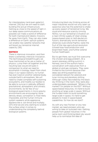How to Jumpstart an
Interstellar Civilization

Chapter 4: Jump

for interplanetary (and even galactic)
internet, [55] but we will need to start
building the actual infrastructure.
Getting as close to the speed of light in
our deep space communications as
possible can make a world of diﬀerence
for both manned and robotic missions
far away from Earth. They can also make
a diﬀerence on Earth: optical systems
can enable new satellite networks that
will boost our terrestrial internet
capacity. [56]
BIOTECH
There is intensive innovation, and then
there is extremely intensive innovation.
The technological breakthroughs we
have mentioned so far are a matter of
physics. Lump them all together and the
resulting task would still pale in
comparison to what we need to
accomplish in biology. Apart from short
stays in our space stations, no human
has ever lived on another celestial body,
outside Earth’s atmosphere. We will
need to create complete self-sustaining
ecosystems, and modify our bodies to
be able to survive in radically diﬀerent
gravitational, atmospheric and climatic
environments. So far few of our
biological experiments in micro-gravity
environments are encouraging: bone
density drops, conception is most likely
impossible, and the human immune
system weakens while aggressive
bacteria like e. coli thrive and multiply.
[57] And we are only starting to scratch
the surface when it comes to
understanding the complexity behind
biological systems.

24

Introducing black sky thinking across all
major industries would not only open up
space but also has the potential to shake
up every aspect of terrestrial living. We
could end resource scarcity (mining
NEAs), run our terrestrial civilization on
a near-inﬁnite supply of clean energy
(space-based solar or He3-deuterium
fusion), dramatically shrink terrestrial
distances (sub-orbital ﬂights), taste the
fruit of the new agricultural revolution
(closed loop food production and
bioprinted meat), and further extend
human healthspan.
 
But to get there, we must ﬁrst overcome
the chicken-and-egg problem. At a
recent planetary drilling summit in
Norway, one of the authors had a
conversation with executives from a
global oil and gas company. They were
invited to the summit because their
deep sea drilling expertise was
considered relevant for asteroid and
lunar mining and planetary drilling.
Although visibly fascinated by the black
sky thinking in the room, they were also
understandably perplexed: “Where is the
market? Six people on the ISS?” Without
space-based resources, it’s hard to build
anything at large scale in space. Without
the funded intent to build something
large-scale in space, it’s hard to get
people to invest in space-based
capabilities. So how do we start?
 
As with any new frontier or any new
market, we need pioneers who are
willing to take on outsized risks. Getting
people from global industries in the
same room and thinking black sky would
help us to normalize the idea of

 