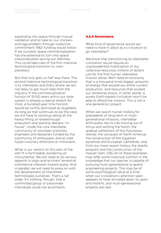 How to Jumpstart an
Interstellar Civilization

Chapter 4: Jump

expanding into space through mutual
validation and to take on our chickenand-egg problem through collective
commitment. R&D funding would follow.
If we succeed, space commercialization
has the potential to turn into space
industrialization during our lifetimes.
This could take care of the ﬁrst intensive
technological transition to interplanetary.
 
But that only gets us half way there. The
second intensive technological transition
is to interstellar and that’s where we are
not likely to get much help from the
industry. If the commercialization
horizon of 10-50 years within our solar
system is already a radical stretch for
most, a hundred-year time horizon
would be swiftly dismissed as laughable.
As long as that continues to be the case,
we will have to continue doing all the
heavy-lifting on breakthrough
propulsion and starship designs “inhouse”, inside the core interstellar
community of volunteer scientists,
engineers and designers funded by the
community of enthusiasts and an odd
hyper-visionary billionaire or millionaire.
 
What is our verdict on this part of the
job? It is formidable, bordering on
monumental. We will need to do serious
legwork to align and re-orient terrestrial
commercial interests toward space. And
in parallel, we will need to press on with
the development of interstellar
technologies ourselves. That’s a tall
order. It’s nothing, though, that a
committed group of passionate
individuals could not accomplish.

25

4.2.4 Governance
What kind of governance would we
need to have in place as a civilization to
go interstellar?
 
We know that transitioning to interstellar
civilization would require an
unprecedented mobilization of our
collective resources, trillions of dollars
just for the ﬁrst human interstellar
mission alone. We’ll need an economy
that is a thousand times bigger, amounts
of energy that exceed our entire current
production, and resources that exceed
our terrestrial stocks. In other words, a
purely Earth-based civilization won’t be
able to aﬀord the mission. This is not a
one-generation project.
 
When we search human history for
precedents of long-term or multigenerational missions, interstellar
enthusiasts like to cite moving out of
Africa and settling the North, the
gradual settlement of the Polynesian
islands, the conquest of North America,
the construction of the Egyptian
pyramids and European cathedrals, and,
from our more recent history, the Apollo
program and the construction of the
Hoover Dam. [58] All of these examples
may oﬀer some historical comfort in the
knowledge that our species is capable of
pursuing multi-generational or grand
engineering projects. This may be of
some psychological value at a time
when our civilization’s attention span
appears to have shriveled down to years
and months, and multi-generational
projects are rare.

 