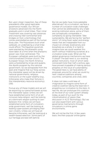 How to Jumpstart an
Interstellar Civilization

Chapter 4: Jump

But upon closer inspection, few of these
precedents oﬀer good replicable
governance models. Our African
ancestors advanced into the North
gradually and in small tribes. Their initial
investment was covering vast distances
and crossing inter-continental land
bridges on foot, a technology that
comes preinstalled as part of the human
body plan. The Polynesians built small
sailboats, an undertaking a small tribe
could aﬀord. The Egyptian pyramids
were erected by the pharaohs using
slave labor at a time when the pharaonic
power was most centralized. The
European cathedrals were built by the
institutionalized Christian church. The
European forays into North America
were jumpstarted by kings and queens,
the Apollo program by the national
government. So we extrapolate from the
past and imagine that our foray across
the interstellar space will be driven by
national governments, religious
institutions or the super-wealthy (e.g.,
trillionaires who make their fortune in
the interplanetary resource economy).
[59]
 
Pursue any of these models and we will
be exporting our parochial biases across
the interstellar space. Unless we will
have established some form of an allinclusive meta-religion, we’ll be looking
at a dominant religion putting its own
believers ﬁrst. Unless we will have
established some form of civilizationwide government, we’ll be looking at
leading super-powers privileging their
own citizens. Unless we will have all
become trillionaires, we’ll be looking at a
wealth-based selection. Some parts of
our heritage are best left behind.

26

But do we really have more palatable
alternatives? As a civilization, we face a
number of civilization-wide challenges
that cannot be addressed by any single
existing institution alone, some of them
are conceptually comparable in
complexity to going interstellar. Take
sustainability. We are facing the “perfect
storm” of rising food, water and energy
needs that are inseparable from our
impact on climate, biodiversity and
biosphere as a whole. It is hard to
imagine how we could weather this
storm without mobilizing ourselves at a
civilization-wide scale. What are the
global governance mechanisms we have
in place? The bad news is, our existing
global institutions, most of which were
conceived more than half a century ago,
have proved incapable of making serious
progress on the issue of sustainability.
The good news is, we have plenty of
proposals around for what we could try
next: creative coalitions among
countries, companies and cities. [60]
 
It does not take a wild leap of
imagination to imagine some form of
creative coalition taking the lead role in
propelling our civilization to the stars. In
real life, we can prototype this coalition
at the level of our solar system already
today, as part of our push for the
industrialization of space (See
discussion in 4.2.3 Technology). But we
can also experiment with various
governance mechanisms through
simulations in online game
environments.
We will not be the ﬁrst. A few years
back, the then popular online game

 
