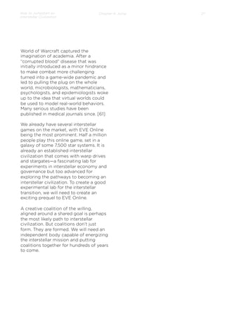 How to Jumpstart an
Interstellar Civilization

Chapter 4: Jump

World of Warcraft captured the
imagination of academia. After a
“corrupted blood” disease that was
initially introduced as a minor hindrance
to make combat more challenging
turned into a game-wide pandemic and
led to pulling the plug on the whole
world, microbiologists, mathematicians,
psychologists, and epidemiologists woke
up to the idea that virtual worlds could
be used to model real-world behaviors.
Many serious studies have been
published in medical journals since. [61]
 
We already have several interstellar
games on the market, with EVE Online
being the most prominent. Half a million
people play this online game, set in a
galaxy of some 7,500 star systems. It is
already an established interstellar
civilization that comes with warp drives
and stargates—a fascinating lab for
experiments in interstellar economy and
governance but too advanced for
exploring the pathways to becoming an
interstellar civilization. To create a good
experimental lab for the interstellar
transition, we will need to create an
exciting prequel to EVE Online.
 
A creative coalition of the willing,
aligned around a shared goal is perhaps
the most likely path to interstellar
civilization. But coalitions don’t just
form. They are formed. We will need an
independent body capable of energizing
the interstellar mission and putting
coalitions together for hundreds of years
to come.

27

 