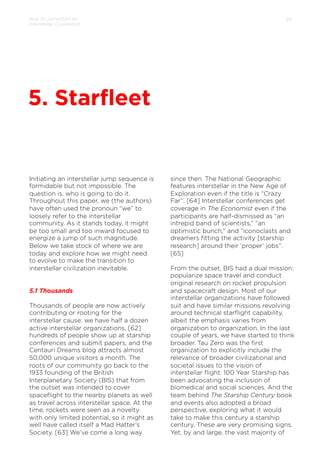 How to Jumpstart an
Interstellar Civilization

28

5. Starﬂeet

Initiating an interstellar jump sequence is
formidable but not impossible. The
question is, who is going to do it.
Throughout this paper, we (the authors)
have often used the pronoun “we” to
loosely refer to the interstellar
community. As it stands today, it might
be too small and too inward focused to
energize a jump of such magnitude.
Below we take stock of where we are
today and explore how we might need
to evolve to make the transition to
interstellar civilization inevitable.

5.1 Thousands
Thousands of people are now actively
contributing or rooting for the
interstellar cause: we have half a dozen
active interstellar organizations, [62]
hundreds of people show up at starship
conferences and submit papers, and the
Centauri Dreams blog attracts almost
50,000 unique visitors a month. The
roots of our community go back to the
1933 founding of the British
Interplanetary Society (BIS) that from
the outset was intended to cover
spaceﬂight to the nearby planets as well
as travel across interstellar space. At the
time, rockets were seen as a novelty
with only limited potential, so it might as
well have called itself a Mad Hatter’s
Society. [63] We’ve come a long way

since then. The National Geographic
features interstellar in the New Age of
Exploration even if the title is “Crazy
Far”. [64] Interstellar conferences get
coverage in The Economist even if the
participants are half-dismissed as “an
intrepid band of scientists,” “an
optimistic bunch,” and “iconoclasts and
dreamers ﬁtting the activity [starship
research] around their ‘proper’ jobs”.
[65]
From the outset, BIS had a dual mission:
popularize space travel and conduct
original research on rocket propulsion
and spacecraft design. Most of our
interstellar organizations have followed
suit and have similar missions revolving
around technical starﬂight capability,
albeit the emphasis varies from
organization to organization. In the last
couple of years, we have started to think
broader. Tau Zero was the ﬁrst
organization to explicitly include the
relevance of broader civilizational and
societal issues to the vision of
interstellar ﬂight. 100 Year Starship has
been advocating the inclusion of
biomedical and social sciences. And the
team behind The Starship Century book
and events also adopted a broad
perspective, exploring what it would
take to make this century a starship
century. These are very promising signs.
Yet, by and large, the vast majority of

 