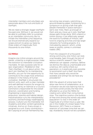 How to Jumpstart an
Interstellar Civilization

Chapter 5: Starﬂeet

interstellar members and volunteers are
passionate about the nuts and bolts of
starﬂight.
We do need a stronger, bigger starﬂightfocused core. Without it, we would not
be able to justiﬁably refer to ourselves
as an interstellar community. But to
initiate the interstellar jump sequence,
we should dramatically expand our
scope and aim to grow our base by
three orders of magnitude, from
thousands to one million.

5.2 Million
Imagine one million ensigns around the
planet, united by a single purpose: make
the transition to interstellar civilization
inevitable. An epic purpose calls for an
epic organization. Modeled on Star
Trek’s Starﬂeet, it is all about action. You
don’t join Starﬂeet for its membership
beneﬁts, you join for the opportunity to
contribute to the single most ambitious
endeavor in the history of human
civilization. Starﬂeet is structured into
distinct units, each with a clear mandate
and well-deﬁned missions for ensigns to
carry out, led by an Admiral or a Council.
Command is responsible for the overall
direction, coordination and funding.
Engineering is responsible for
propulsion, starship and habitat design.
Industrialization runs the interplanetary
economy and technology roadmapping
process. Culture runs the Interstellar Art
Academy and other content-generating
initiatives. And so on. Every ensign is
assigned to a unit. Every contribution—
be it paying an annual membership fee,

29

recruiting new ensigns, submitting a
ground-breaking paper, fundraising for a
symposium or giving a talk that gets
people interested in space startups—
earns star miles. Rack up enough of
them and you move up in rank. Starﬂeet
always gets things done. With a bench a
million strong, it can eﬀectively spread
the word to hundreds of millions, selffund its ongoing activities and tap larger
networks for funding projects. It is
motivated by passion, which, unlike
taxes or proﬁts, comes in unlimited
supply. [66]
 
From the viewpoint of a thousandstrong community, one million can look
unachievable. Seen through the lens of
serious scientiﬁc research, Star Trek
references can appear unserious. Before
we dismiss the idea as unachievable and
unserious, let’s sanity-check our
aspiration—is it practically even possible
to accomplish such a feat? Are there
that many people who would be
available and willing? Do we have any
precedents?
With the advent of online tools that
allow new forms of collaboration, as a
civilization we are now learning how to
use more constructively the free time
aﬀorded to us since the 1940s for
creative acts rather than consumptive
ones. The cognitive surplus—the buildup
of free time among the world’s educated
population—is now in the order of
magnitude of a trillion hours a year. We
are in the middle of a Great Spare-Time
Revolution. [67] There is a massive
reservoir of volunteer time that we can
tap. Availability should not be a problem.
 

 