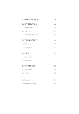 Contents

1. INTRODUCTION

04

2. CIVILIZATION

05

2.1 Big History

06

2.2 Big Future

08

2.3 Working Deﬁnition

09

3. TRAJECTORY

10

3.1 Staircase

10

3.2 Fast Track

12

4. JUMP

14

4.1 Magnitude

14

4.2 The Job

15

5. STARFLEET

28

5.1 Thousands

28

5.2 Million

29

References

31

About the Authors

35

 