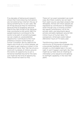 How to Jumpstart an
Interstellar Civilization

Chapter 5: Starﬂeet

Five decades of behavioural research
shows that most enduring motivations
are not external but internal—the joy of
doing something for its own sake. We
do things because they’re interesting,
because they’re engaging, because
they’re the right things to do, because
they contribute to the world. [68] For
people looking to contribute to the
world, to be part of something bigger,
we can create an unprecedented
opportunity—contribute to the most
ambitious mission in the history of
human civilization. But to capture the
hearts and minds of a million people, we
will need to get creative or drown in the
background noise. Star Trek has struck a
cord with hundreds of millions around
the world. An opportunity to join a
terrestrial Starﬂeet bound for the stars
just might be the kind of opportunity
many would not want to miss.

30

There isn’t an exact precedent we could
copy. But there is plenty we can learn
from open-source volunteer projects like
Wikipedia. Almost 20 million people are
registered as contributors to Wikipedia
(even though only a minority of them
are regular contributors). All of the
articles, edits, and arguments about
articles and edits represent around 100
million hours of human labor. For
comparison, Americans watch about
200 billion hours of TV every year.
 
Transforming a loose interstellar
community of thousands of people into
a disciplined Starﬂeet of a million
ensigns is a formidable task in its own
right. It won’t happen overnight. But this
might be our best shot at initiating an
interstellar jump sequence and getting
to starﬂight capability in the next 100
years.

 