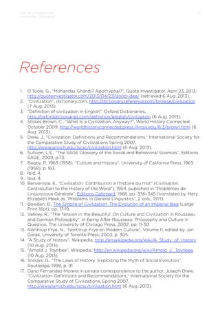 How to Jumpstart an
Interstellar Civilization

31

References
1. 
2. 
3. 
4. 

5. 

6. 
7. 
8. 
9. 
10. 

11. 
12. 

13. 
14. 
15. 
16. 
17. 

O’Toole, G., “Mohandas Ghandi? Apocryphal?”, Quote Investigator, April 23, 2013,
http://quoteinvestigator.com/2013/04/23/good-idea/ (retrieved 6 Aug. 2013).
“Civilization”, dictionary.com, http://dictionary.reference.com/browse/civilization
(7 Aug. 2013).
“Deﬁnition of civilization in English”, Oxford Dictionaries,
http://oxforddictionaries.com/deﬁnition/english/civilization (6 Aug. 2013).
Stokes Brown, C., "What Is a Civilization, Anyway?", World History Connected,
October 2009, http://worldhistoryconnected.press.illinois.edu/6.3/brown.html (6
Aug. 2013).
Drew, J., ”Civilization: Deﬁnitions and Recommendations,” International Society for
the Comparative Study of Civilizations Spring 2007,
http://www.wmich.edu/iscsc/civilization.html (6 Aug. 2013).
Sullivan, L.E., “The SAGE Glossary of the Social and Behavioral Sciences”, Editions
SAGE, 2009, p.73.
Bagby, P., 1963 (1958), “Culture and History”, University of California Press, 1963
(1958), p. 163.
Ibid, 4.
Ibid, 4.
Benveniste, E., "Civilisation. Contribution à l'histoire du mot" (Civilisation.
Contribution to the History of the Word”), 1954, published in “Problèmes de
Linguistique Générale”, Editions Gallimard, 1966, pp. 336–345 (translated by Mary
Elizabeth Meek as “Problems in General Linguistics”, 2 vols., 1971).
Bowden, B., The Empire of Civilization: The Evolution of an Imperial Idea (Large
Print 16pt), pp. 17-19.
Velkley, R., “The Tension in the Beautiful: On Culture and Civilization in Rousseau
and German Philosophy”, in Being After Rousseau: Philosophy and Culture in
Question, The University of Chicago Press, 2002, pp. 11-30.
Northrup Frye, N., “Northrup Frye on Modern Culture”, Volume 11, edited by Jan
Gorak, University of Toronto Press, 2003, p. 305.
“A Study of History”, Wikipedia, http://en.wikipedia.org/wiki/A_Study_of_History,
(10 Aug. 2013).
“Arnold J. Toynbee”, Wikipedia, http://en.wikipedia.org/wiki/Arnold_J._Toynbee,
(10 Aug. 2013).
Snooks, G., “The Laws of History: Exploding the Myth of Social Evolution”,
Routledge, 1998, p. 91.
Dario Fernandez-Morera in private correspondence to the author, Joseph Drew,
”Civilization: Deﬁnitions and Recommendations,” International Society for the
Comparative Study of Civilizations, Spring 2007,
http://www.wmich.edu/iscsc/civilization.html (6 Aug. 2013).

 