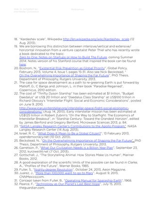 How to Jumpstart an
Interstellar Civilization

References

32

18.  “Kardashev scale”, Wikipedia http://en.wikipedia.org/wiki/Kardashev_scale (12
Aug. 2013).
19.  We are borrowing this distinction between intensive/vertical and extensive/
horizontal innovation from a venture capitalist Peter Thiel who has recently wrote
a book dedicated to the topic:
Zero to One: Notes on Startups or How to Build The Future, coming Summer
2014. Notes version of his Stanford course that inspired the book can be found
here.
20. Bostrom, N., “Existential Risk Prevention as Global Priority”, Global Policy,
February 2013, Volume 4, Issue 1, pages 15-31. Also see Nick Beckstead, “
On the Overwhelming Importance of Shaping the Far Future”, PhD Thesis,
Department of Philosophy, Rutgers University, 2013.
21.  The case for space development as a path to re-greening Earth is put forward by
Matloﬀ, G., C Bangs and Johnson, L. in their book “Paradise Regained”,
Copernicus, 2010 edition.
22.  The cost of “Thrifty Dyson Starship” has been estimated at $1 trillion, “Budget
Daedalus” at US$ 20 trillion and “Daedalus Class Starship” at US$100 trillion in
Richard Obousy’s “Interstellar Flight: Social and Economic Considerations”, posted
on June 9, 2010,
http://www.icarusinterstellar.org/interstellar-space-ﬂight-social-economicconsiderations/ (Aug. 14, 2013). Early interstellar mission has been estimated at
US$125 trillion in Robert Zubrin’s “On the Way to Starﬂight: The Economics of
Interstellar Breakout”, in “Starship Century: Toward the Grandest Horizon”, edited
by James Benford and Gregory Benford, Microwave Sciences 2013, p. 84.
23.  “NASA Langley Research Center’s Contributions to the Apollo Program”. NASA
Langley Research Center (14 Aug. 2013).
24.  Israel, R. C., “What Does It Mean to Be a Global Citizen?”, 13 February 2013,
opendemocracy.net (10 Oct. 2013).
25.  Beckstead, N., “On the Overwhelming Importance of Shaping the Far Future”, PhD
Thesis, Department of Philosophy, Rutgers University, 2013.
26.  Garretson, P., “What Our Civilization Needs is a Billion Year Plan”, September 23,
2012, kurzweilAI.net (7 Oct. 2013).
27.  Gottschall, J., “The Storytelling Animal: How Stories Make Us Human”, Mariner
Books, 2012.
28.  A good exploration of the scientiﬁc limits of the possible can be found in Clarke,
A., “Proﬁles of the Future”, Warner Books, 1985.
29.  Fuller, S., “Nighty-degree Revolution”, October 24, 2013, Aeon Magazine.
30. Juarez, J., “More than 100,000 want to go to Mars”, August 9, 2013,
CNNMexico.com.
31.  Concept taken from Fuller, B., “Operating Manual for Spaceship Earth”, 1968.
32.  Pearce, F., “Technology as Our Planet’s Last Best Hope”, July 15, 2013,
theguardian.com.

 