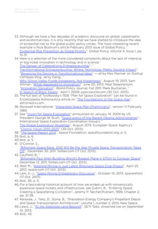 How to Jumpstart an
Interstellar Civilization

References

33

33.  Although we have a few decades of academic discourse on global, catastrophic
and existential risks, it is only recently that we have started to introduce the idea
of existential risk to the global public policy circles. The most interesting recent
example is Nick Bostrom’s article February 2013 issue of Global Policy, “
Existential Risk Prevention as Global Priority”, Global Policy, Volume 4, Issue 1, pp.
15-31.
34. Here is a selection of the more considered complaints about the lack of intensive
or big-ticket innovation in technology and in science: “
The Danger of Celebretizing Entrepreneurship”, “
Transformational Entrepreneurship: Where Technology Meets Societal Impact”,
“Reversing the Decline in Transformational Ideas” — all by Max Marmer on Startup
Compass blog; Jerzy Gangi, “
Why Silicon Valley Funds Instagrams, Not Hyperloops”, August 19, 2013; Sam
Altman, “What Happened to Innovation?” June 20, 2013; Neal Steaphenson,
“Innovation Starvation”, World Policy Journal, Fall 2011; Mark Buchanan, “
In Search of Black Swans”, April 1, 2009, pysicsworld.com (30 Oct. 2013).
35.  The full text of Tsiolkovsky’s 1926 “Plan for Space Exploration” can be found in
Encelcopedia Astronautica article on “The Foundations of the Space Age”,
astronautix.com.
36. Rockwell International, “Integrated Space Plan (Preliminary)”, version 1.1 February
1989.
37.  See “Vision for Space Exploration” announced on January 14, 2004 by US
President George W. Bush; “Space policy of the Barack Obama Administration”;
International Space Exploration Coordination Group’s “
The Global Exploration Roadmap”, August 2013. European Space Agency’s
“Cosmic Vision 2015-2025” (30 Oct. 2013).
38.  “The Space Report 2013”, Space Foundation, spacefoundation.org, p. 5.
39.  Ibid., p. 6.
40. Ibid., p. 5.
41.  O’Connor, C.,
“Billionaire Space Race: 2012 Will Be the Year Private Space Transportation Takes
Oﬀ”, December 30, 2011, forbes.com (17 Oct. 2013).
42. Caulﬁeld, B., “
”Billionaire Paul Allen Building World’s Biggest Plane in Eﬀort to Conquer Space”,
December 13, 2011, forbes.com (17 Oct. 2013).
43. Wall, M., “Asteroid Mining is Just Latest Billionaire Space Club Project”, April 25,
2012, space.com (17 Oct. 2013).
44. Lark, E.-J., “Space Mining Entrepreneur Discussion”, October 10, 2013, spaceref.biz
(17 Oct. 2013).
45. Ibid., 36, p. 5.
46. For a fascinating historical account of how we ended up with nonsensically
expensive space rockets and infrastructure, see Zubrin, R., “Entering Space:
Creating a Spacefaring Civilization”, Jeremy P. Tarcher/Putnam, 1999, Chapter 2,
pp. 21-38.
47.  Keravala, J., Tietz, D., Stone, B., “Shackleton Energy Company’s Propellant Depot
and Space Transportation Architecture”, volume 1, number 2, 2013, New Space.
48. Lewis, J., “To the Asteroids—and Beyond!”, SETI Talks, streamed live on September
10, 2013.
49. Ibid., 42.

 